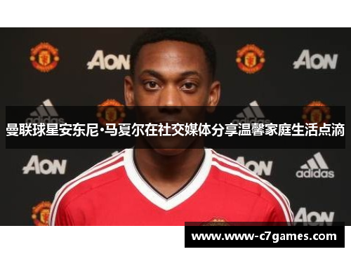 曼联球星安东尼·马夏尔在社交媒体分享温馨家庭生活点滴 曼联球星安东尼·马夏尔在社交媒体分享温馨家庭生活点滴