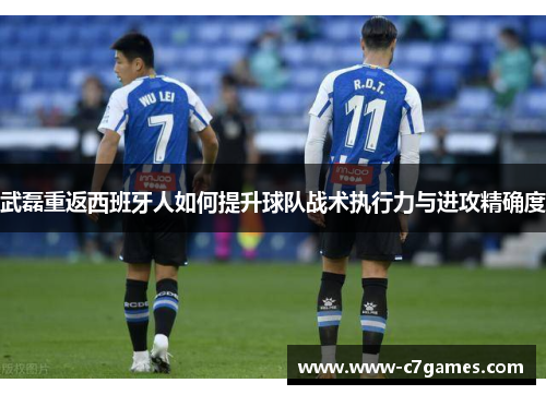 武磊重返西班牙人如何提升球队战术执行力与进攻精确度 武磊重返西班牙人如何提升球队战术执行力与进攻精确度
