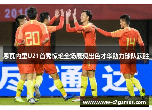 恩瓦内里U21首秀惊艳全场展现出色才华助力球队获胜 恩瓦内里U21首秀惊艳全场展现出色才华助力球队获胜