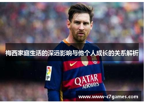 梅西家庭生活的深远影响与他个人成长的关系解析