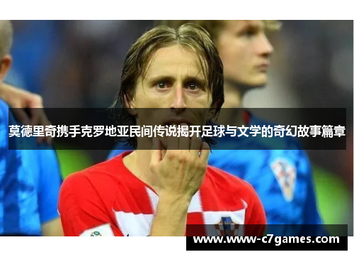 莫德里奇携手克罗地亚民间传说揭开足球与文学的奇幻故事篇章 莫德里奇携手克罗地亚民间传说揭开足球与文学的奇幻故事篇章