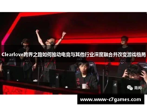 Clearlove跨界之路如何推动电竞与其他行业深度融合并改变游戏格局 Clearlove跨界之路如何推动电竞与其他行业深度融合并改变游戏格局