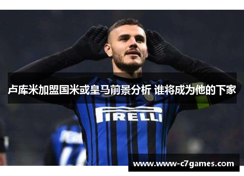 卢库米加盟国米或皇马前景分析 谁将成为他的下家 卢库米加盟国米或皇马前景分析 谁将成为他的下家