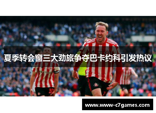 夏季转会窗三大劲旅争夺巴卡约科引发热议 夏季转会窗三大劲旅争夺巴卡约科引发热议