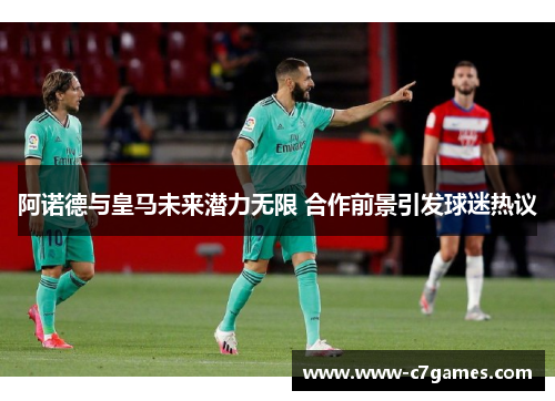 阿诺德与皇马未来潜力无限 合作前景引发球迷热议 阿诺德与皇马未来潜力无限 合作前景引发球迷热议