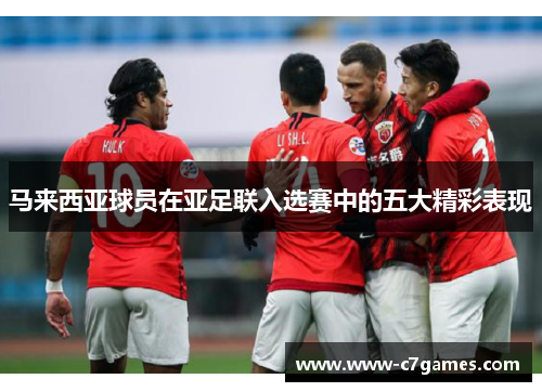 马来西亚球员在亚足联入选赛中的五大精彩表现 马来西亚球员在亚足联入选赛中的五大精彩表现